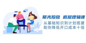 聚光投放底层逻辑课，从基础知识到计划搭建，助你降低开口成本十倍-网创论坛