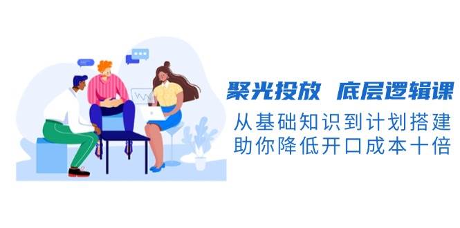 聚光投放底层逻辑课，从基础知识到计划搭建，助你降低开口成本十倍-网创论坛