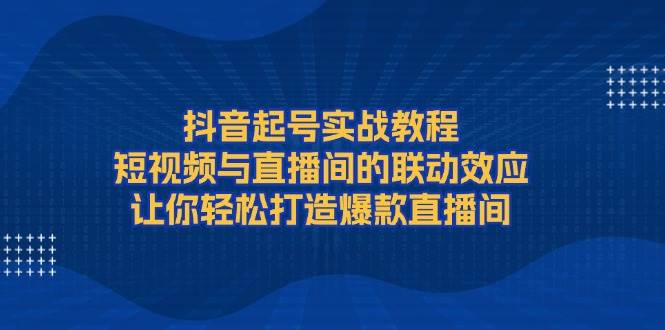 抖音起号实战教程，短视频与直播间的联动效应，让你轻松打造爆款直播间-网创论坛