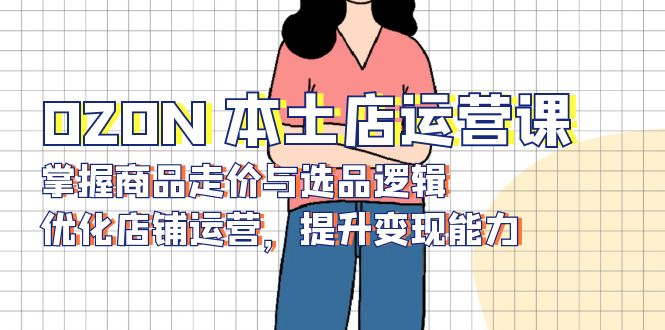 OZON 本土店运营课,掌握商品走价与选品逻辑,优化店铺运营,提升变现能力-网创论坛