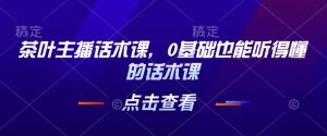 茶叶主播话术课,0基础也能听得懂的话术课-网创论坛