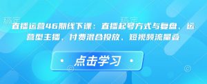 直播运营46期线下课：直播起号方式与复盘、运营型主播、付费混合投放、短视频流量叠-网创论坛