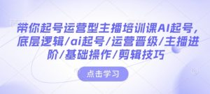 带你起号运营型主播培训课AI起号,底层逻辑/ai起号/运营晋级/主播进阶/基础操作/剪辑技巧-网创论坛