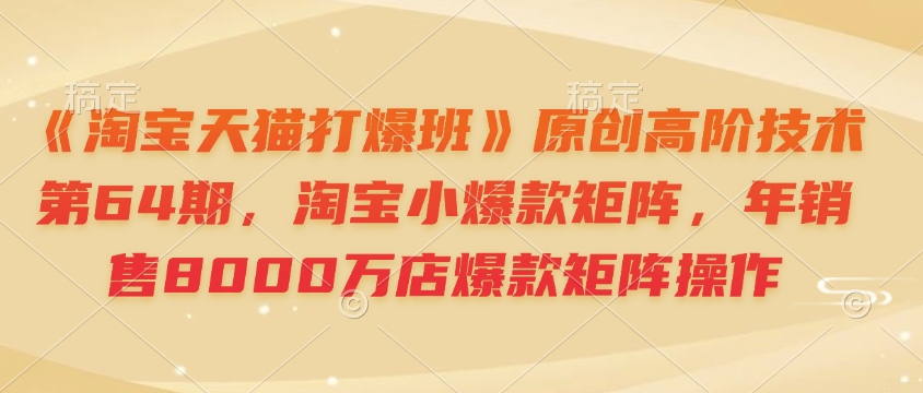 《淘宝天猫打爆班》原创高阶技术第64期,淘宝小爆款矩阵,年销售8000万店爆款矩阵操作-网创论坛
