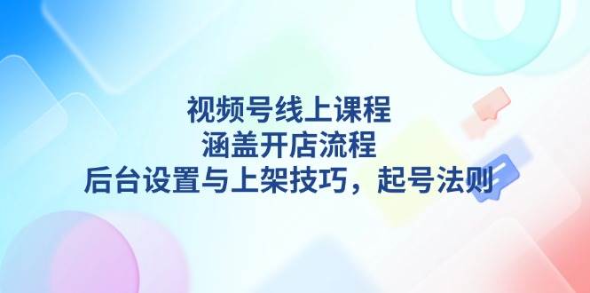 视频号线上课程详解，涵盖开店流程，后台设置与上架技巧，起号法则-网创论坛