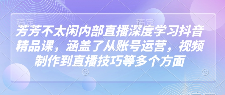 芳芳不太闲内部直播深度学习抖音精品课，涵盖了从账号运营，视频制作到直播技巧等多个方面-网创论坛