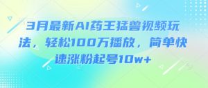 3月最新AI药王猛兽视频玩法，轻松100W播放，简单快速涨粉起号10w+-网创论坛