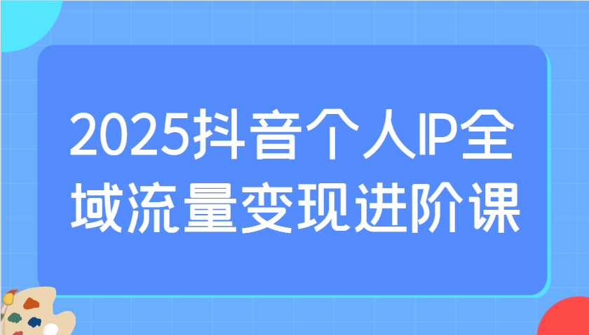 2025抖音个人IP全域流量变现进阶课:选爆品、抖音付费投流、千川投流实操及优化等-网创论坛