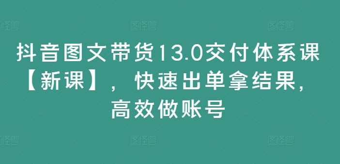 抖音图文带货13.0交付体系课【新课】，快速出单拿结果，高效做账号-网创论坛