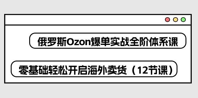 俄罗斯 Ozon-爆单实战全阶体系课，零基础轻松开启海外卖货(12节课-网创论坛