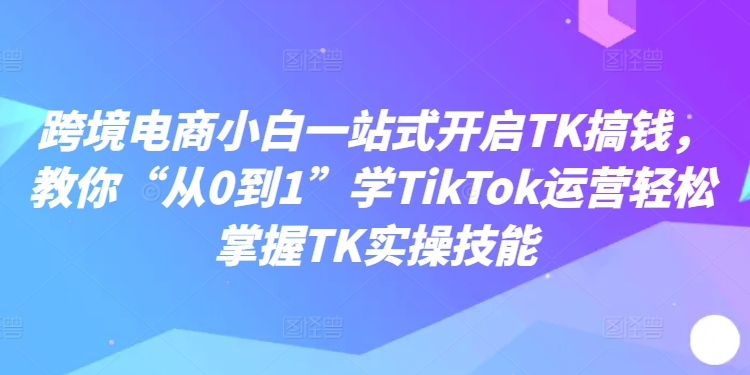 跨境电商小白一站式开启TK搞钱，教你“从0到1”学TikTok运营轻松掌握TK实操技能-网创论坛