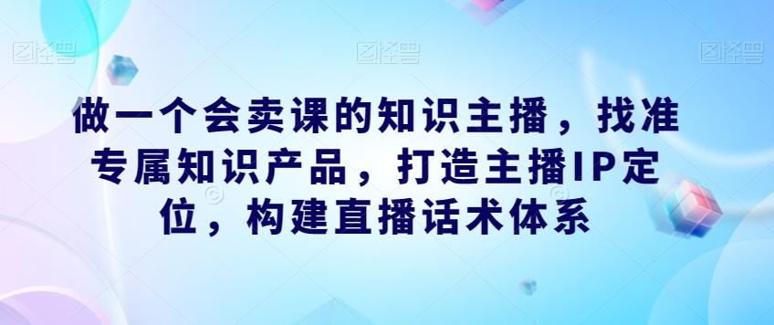 做一个会卖课的知识主播，找准专属知识产品，打造主播IP定位，构建直播话术体系-网创论坛