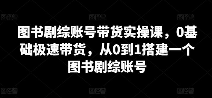 图书剧综账号带货实操课，0基础极速带货，从0到1搭建一个图书剧综账号-网创论坛