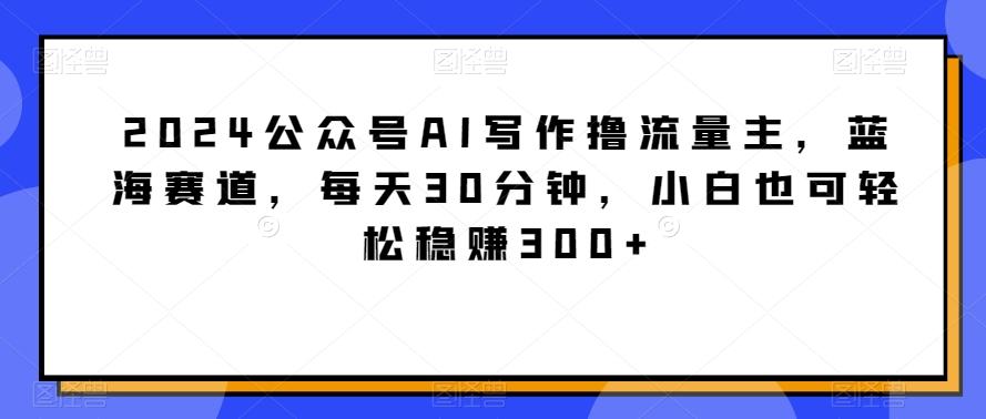 2024公众号AI写作撸流量主，蓝海赛道，每天30分钟，小白也可轻松稳赚300+【揭秘】-网创论坛