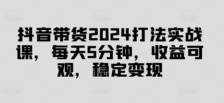 抖音带货2024打法实战课，每天5分钟，收益可观，稳定变现【揭秘】-网创论坛