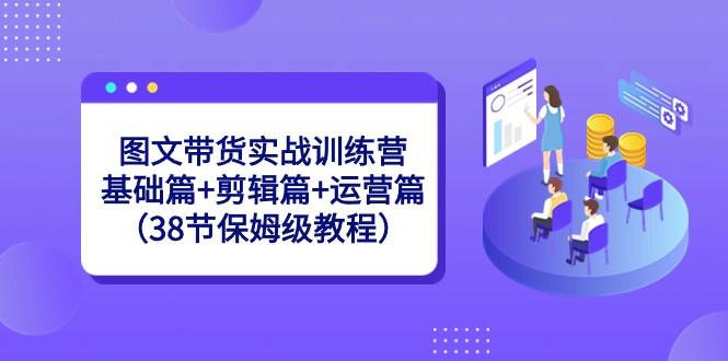 图文带货实战训练营：基础篇+剪辑篇+运营篇（38节保姆级教程）-网创论坛