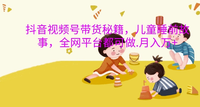 抖音视频号带货秘籍，儿童睡前故事，全网平台都可做，月入过W【揭秘】-网创论坛