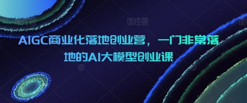 AIGC商业化落地创业营，一门非常落地的AI大模型创业课-网创论坛