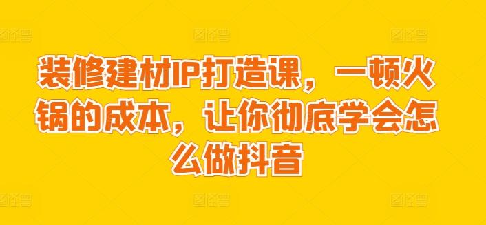 装修建材IP打造课，一顿火锅的成本，让你彻底学会怎么做抖音-网创论坛