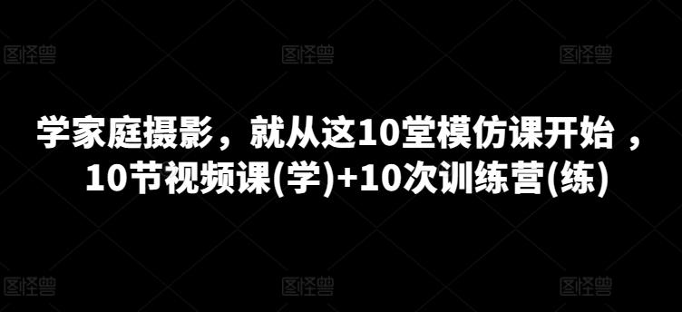 学家庭摄影，就从这10堂模仿课开始 ，10节视频课(学)+10次训练营(练)-网创论坛
