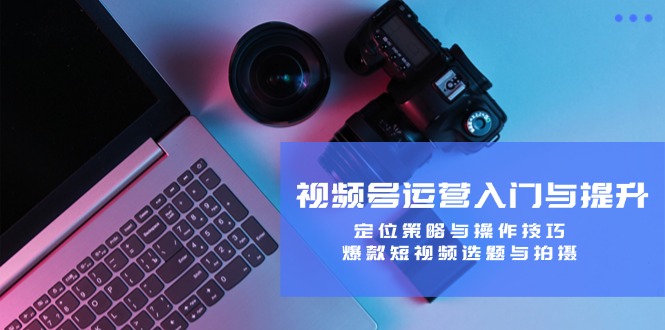 视频号运营入门与提升：定位策略与操作技巧，爆款短视频选题与拍摄-网创论坛