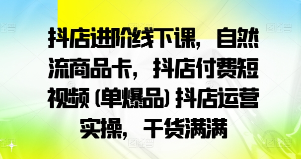 抖店进阶线下课，自然流商品卡，抖店付费短视频(单爆品)抖店运营实操，干货满满-网创论坛