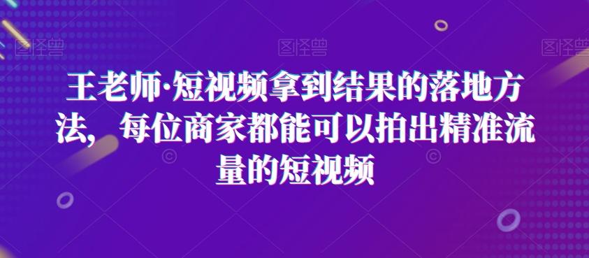 王老师·短视频拿到结果的落地方法，每位商家都能可以拍出精准流量的短视频-网创论坛