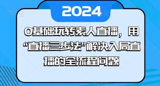 0基础玩转素人直播，用“直播三步法”解决入局直播的全流程问题-网创论坛