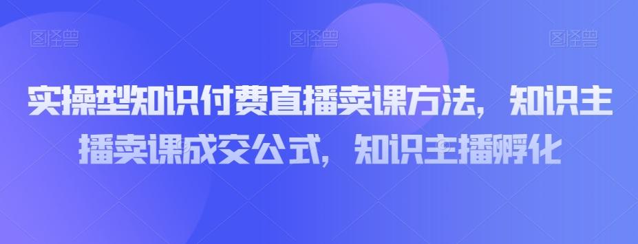 实操型知识付费直播卖课方法，知识主播卖课成交公式，知识主播孵化-网创论坛