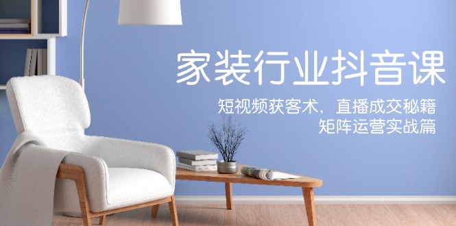 家装抖音课：短视频获客术，直播成交秘籍，矩阵运营实战篇-网创论坛