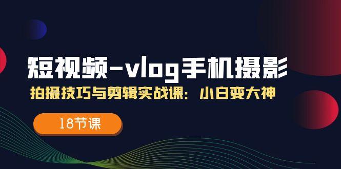 短视频-vlog手机摄影：拍摄技巧与剪辑实战课：小白变大神(18节课-网创论坛