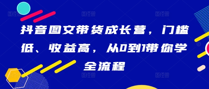 抖音图文带货成长营，门槛低、收益高，从0到1带你学全流程-网创论坛