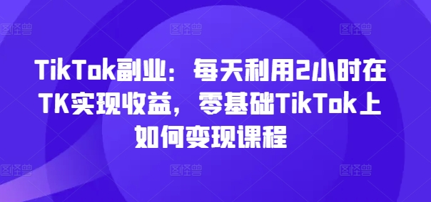 TikTok副业：每天利用2小时在TK实现收益，零基础TikTok上如何变现课程-网创论坛