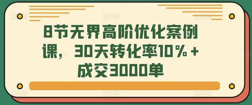 8节无界高阶优化案例课，30天转化率10%+成交3000单-网创论坛