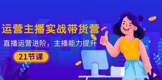 运营主播·实战带货营：直播运营 进阶，主播 能力提升(21节课-网创论坛