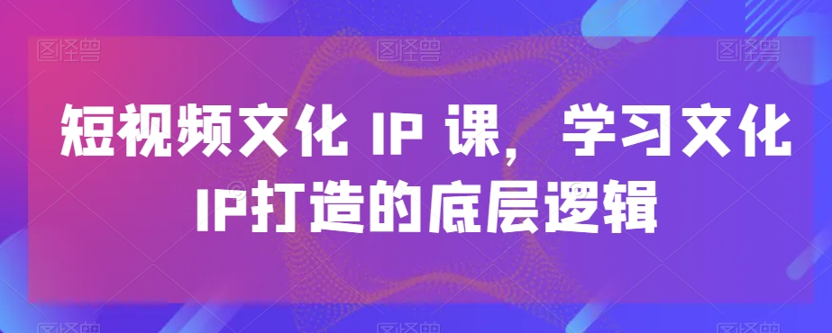 短视频文化IP课，学习文化IP打造的底层逻辑-网创论坛