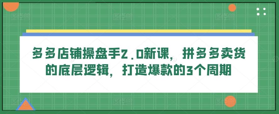 多多店铺操盘手2.0新课，拼多多卖货的底层逻辑，打造爆款的3个周期-网创论坛