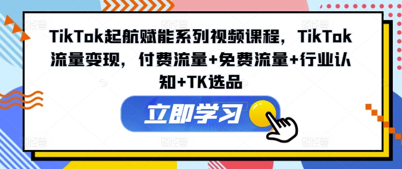 TikTok起航赋能系列视频课程，TikTok流量变现，付费流量+免费流量+行业认知+TK选品-网创论坛