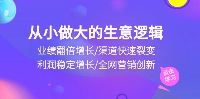 从小做大生意逻辑：业绩翻倍增长/渠道快速裂变/利润稳定增长/全网营销创新-网创论坛