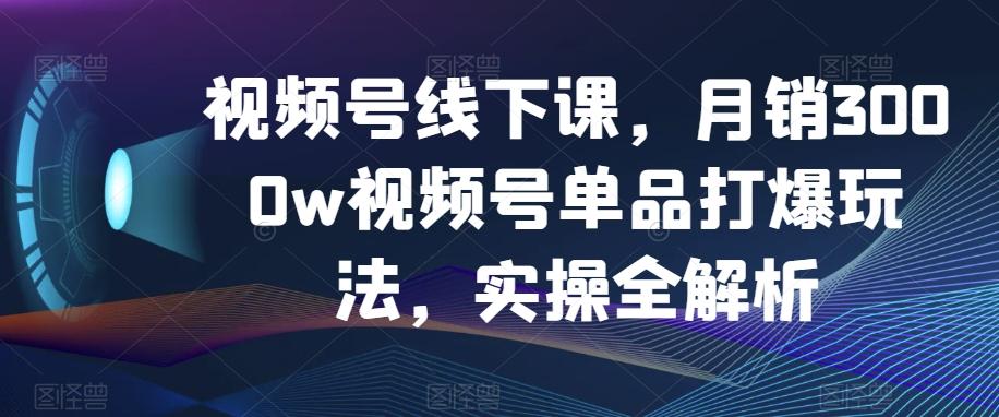 视频号线下课，月销3000w视频号单品打爆玩法，实操全解析-网创论坛