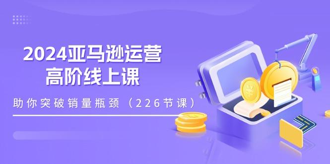 2024亚马逊运营-高阶线上课，助你突破销量瓶颈(228节课-网创论坛