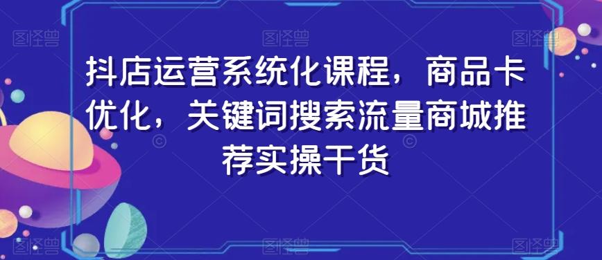 抖店运营系统化课程，商品卡优化，关键词搜索流量商城推荐实操干货-网创论坛
