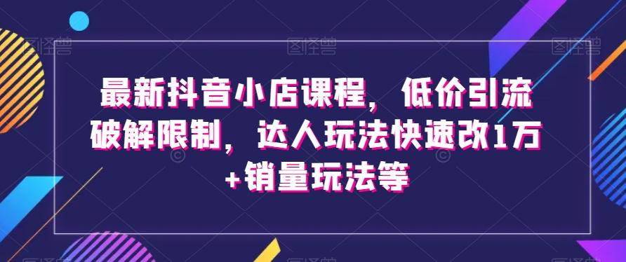 最新抖音小店课程，低价引流破解限制，达人玩法快速改1万+销量玩法等-网创论坛
