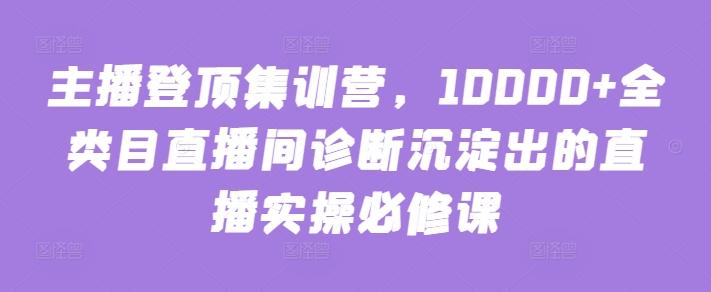 主播登顶集训营，10000+全类目直播间诊断沉淀出的直播实操必修课-网创论坛