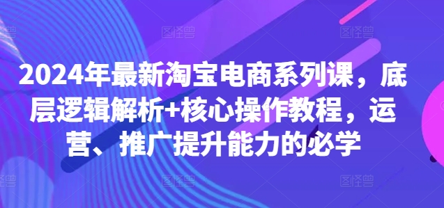 2024年最新淘宝电商系列课，底层逻辑解析+核心操作教程，运营、推广提升能力的必学-网创论坛