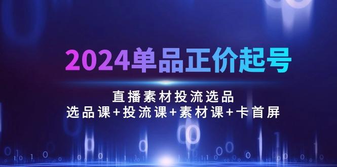 2024单品正价起号，直播素材投流选品：选品课+投流课+素材课+卡首屏/100节-网创论坛