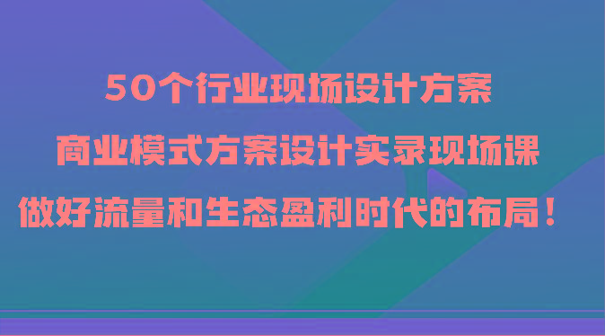 50个行业现场设计方案，商业模式方案设计实录现场课，做好流量和生态盈利时代的布局！-网创论坛