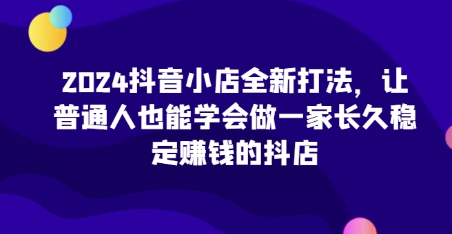 2024抖音小店全新打法，让普通人也能学会做一家长久稳定赚钱的抖店(更新)-网创论坛