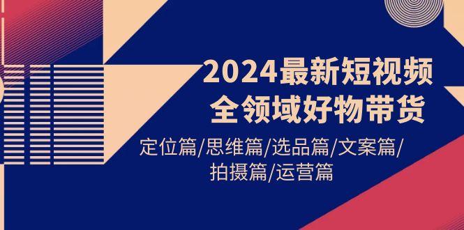 (9818期)2024最新短视频全领域好物带货 定位篇/思维篇/选品篇/文案篇/拍摄篇/运营篇-网创论坛