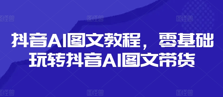 抖音AI图文教程，零基础玩转抖音AI图文带货-网创论坛